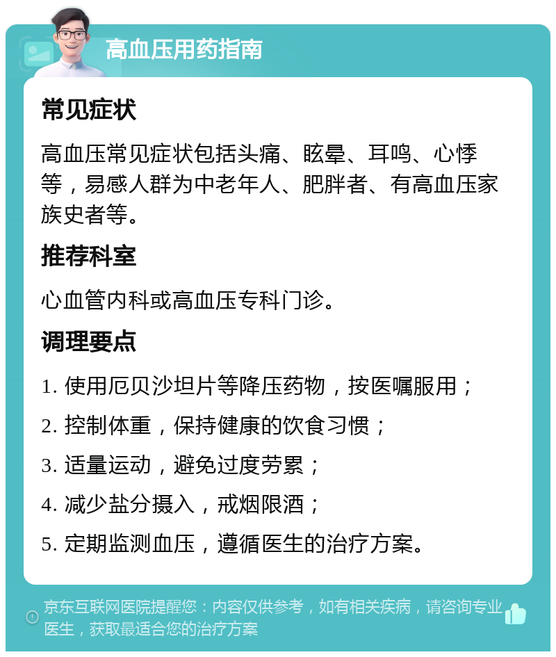 高血压用药指南 常见症状 高血压常见症状包括头痛、眩晕、耳鸣、心悸等，易感人群为中老年人、肥胖者、有高血压家族史者等。 推荐科室 心血管内科或高血压专科门诊。 调理要点 1. 使用厄贝沙坦片等降压药物，按医嘱服用； 2. 控制体重，保持健康的饮食习惯； 3. 适量运动，避免过度劳累； 4. 减少盐分摄入，戒烟限酒； 5. 定期监测血压，遵循医生的治疗方案。