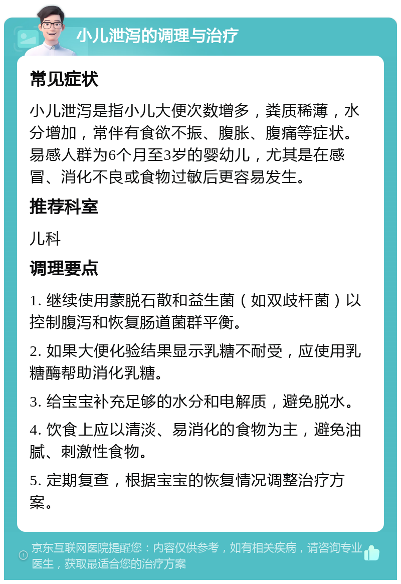 小儿泄泻的调理与治疗 常见症状 小儿泄泻是指小儿大便次数增多，粪质稀薄，水分增加，常伴有食欲不振、腹胀、腹痛等症状。易感人群为6个月至3岁的婴幼儿，尤其是在感冒、消化不良或食物过敏后更容易发生。 推荐科室 儿科 调理要点 1. 继续使用蒙脱石散和益生菌（如双歧杆菌）以控制腹泻和恢复肠道菌群平衡。 2. 如果大便化验结果显示乳糖不耐受，应使用乳糖酶帮助消化乳糖。 3. 给宝宝补充足够的水分和电解质，避免脱水。 4. 饮食上应以清淡、易消化的食物为主，避免油腻、刺激性食物。 5. 定期复查，根据宝宝的恢复情况调整治疗方案。