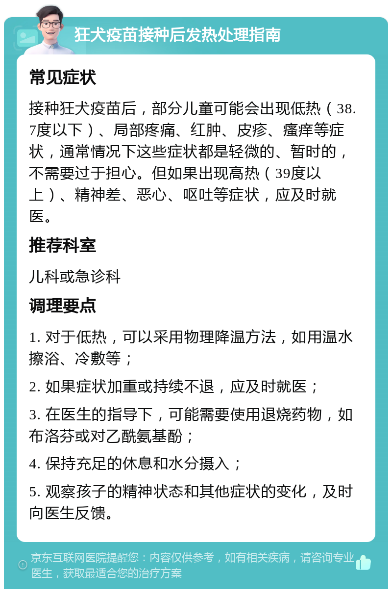 狂犬疫苗接种后发热处理指南 常见症状 接种狂犬疫苗后，部分儿童可能会出现低热（38.7度以下）、局部疼痛、红肿、皮疹、瘙痒等症状，通常情况下这些症状都是轻微的、暂时的，不需要过于担心。但如果出现高热（39度以上）、精神差、恶心、呕吐等症状，应及时就医。 推荐科室 儿科或急诊科 调理要点 1. 对于低热，可以采用物理降温方法，如用温水擦浴、冷敷等； 2. 如果症状加重或持续不退，应及时就医； 3. 在医生的指导下，可能需要使用退烧药物，如布洛芬或对乙酰氨基酚； 4. 保持充足的休息和水分摄入； 5. 观察孩子的精神状态和其他症状的变化，及时向医生反馈。