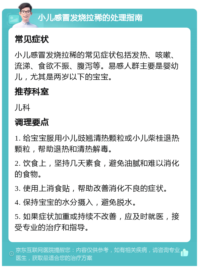 小儿感冒发烧拉稀的处理指南 常见症状 小儿感冒发烧拉稀的常见症状包括发热、咳嗽、流涕、食欲不振、腹泻等。易感人群主要是婴幼儿，尤其是两岁以下的宝宝。 推荐科室 儿科 调理要点 1. 给宝宝服用小儿豉翘清热颗粒或小儿柴桂退热颗粒，帮助退热和清热解毒。 2. 饮食上，坚持几天素食，避免油腻和难以消化的食物。 3. 使用上消食贴，帮助改善消化不良的症状。 4. 保持宝宝的水分摄入，避免脱水。 5. 如果症状加重或持续不改善，应及时就医，接受专业的治疗和指导。