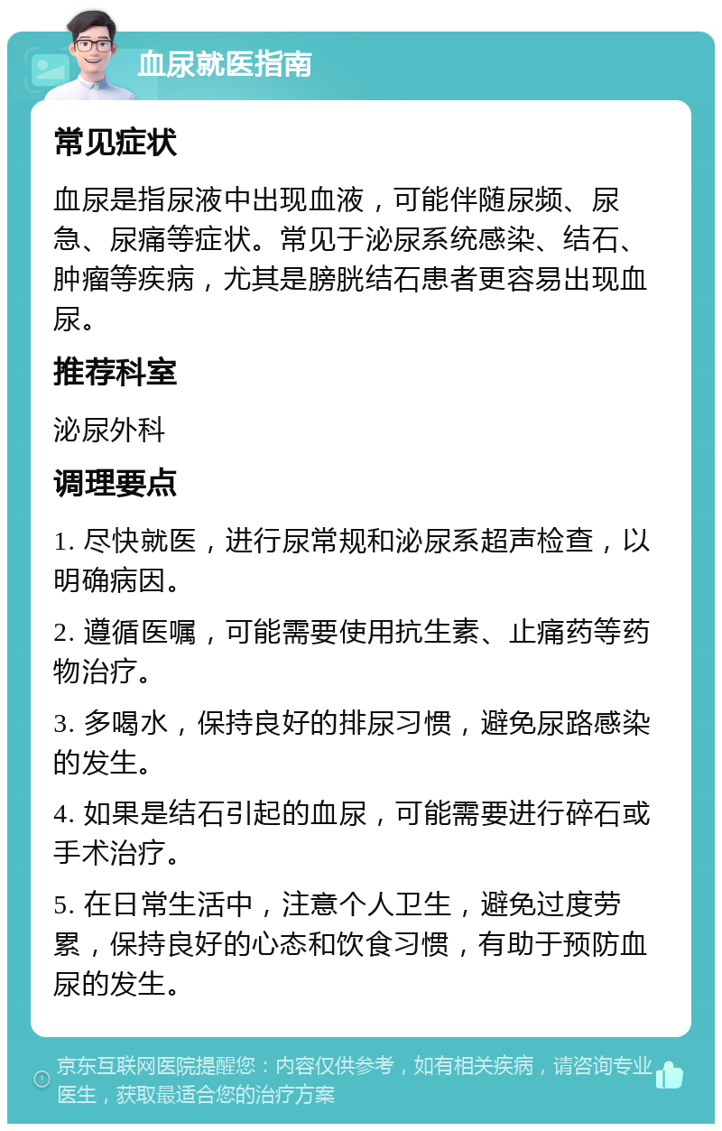 血尿就医指南 常见症状 血尿是指尿液中出现血液，可能伴随尿频、尿急、尿痛等症状。常见于泌尿系统感染、结石、肿瘤等疾病，尤其是膀胱结石患者更容易出现血尿。 推荐科室 泌尿外科 调理要点 1. 尽快就医，进行尿常规和泌尿系超声检查，以明确病因。 2. 遵循医嘱，可能需要使用抗生素、止痛药等药物治疗。 3. 多喝水，保持良好的排尿习惯，避免尿路感染的发生。 4. 如果是结石引起的血尿，可能需要进行碎石或手术治疗。 5. 在日常生活中，注意个人卫生，避免过度劳累，保持良好的心态和饮食习惯，有助于预防血尿的发生。