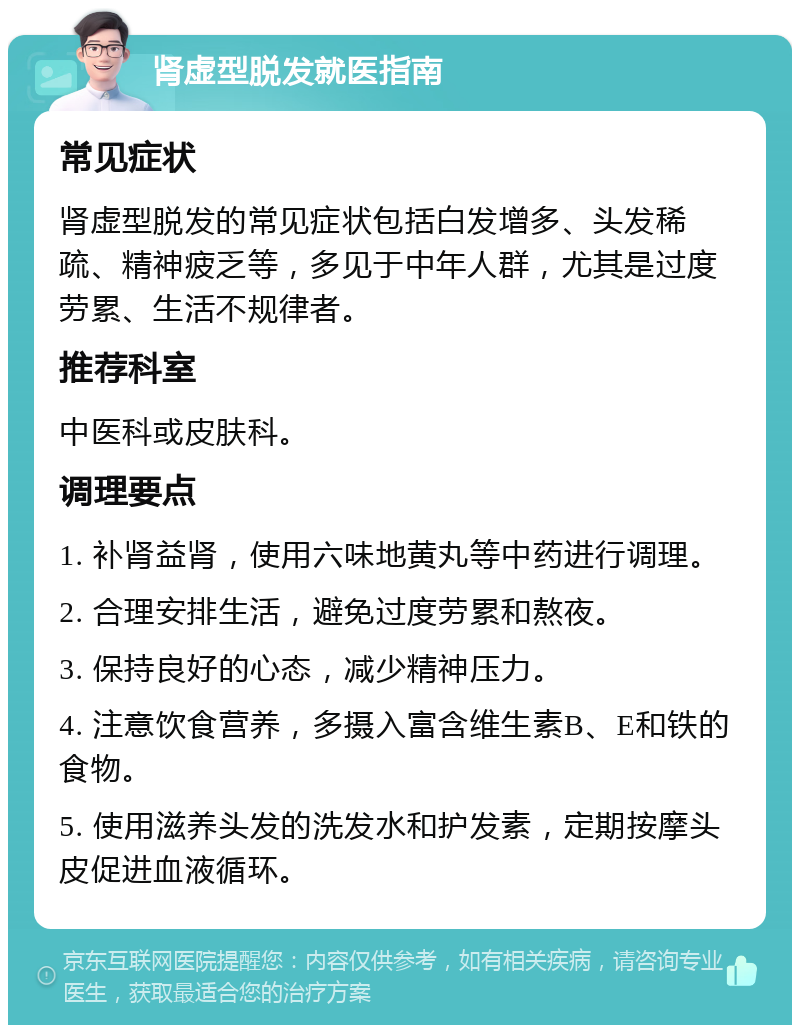 肾虚型脱发就医指南 常见症状 肾虚型脱发的常见症状包括白发增多、头发稀疏、精神疲乏等，多见于中年人群，尤其是过度劳累、生活不规律者。 推荐科室 中医科或皮肤科。 调理要点 1. 补肾益肾，使用六味地黄丸等中药进行调理。 2. 合理安排生活，避免过度劳累和熬夜。 3. 保持良好的心态，减少精神压力。 4. 注意饮食营养，多摄入富含维生素B、E和铁的食物。 5. 使用滋养头发的洗发水和护发素，定期按摩头皮促进血液循环。