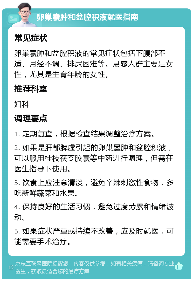 卵巢囊肿和盆腔积液就医指南 常见症状 卵巢囊肿和盆腔积液的常见症状包括下腹部不适、月经不调、排尿困难等。易感人群主要是女性，尤其是生育年龄的女性。 推荐科室 妇科 调理要点 1. 定期复查，根据检查结果调整治疗方案。 2. 如果是肝郁脾虚引起的卵巢囊肿和盆腔积液，可以服用桂枝茯苓胶囊等中药进行调理，但需在医生指导下使用。 3. 饮食上应注意清淡，避免辛辣刺激性食物，多吃新鲜蔬菜和水果。 4. 保持良好的生活习惯，避免过度劳累和情绪波动。 5. 如果症状严重或持续不改善，应及时就医，可能需要手术治疗。