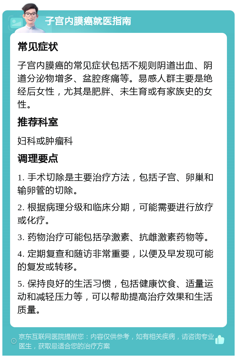 子宫内膜癌就医指南 常见症状 子宫内膜癌的常见症状包括不规则阴道出血、阴道分泌物增多、盆腔疼痛等。易感人群主要是绝经后女性，尤其是肥胖、未生育或有家族史的女性。 推荐科室 妇科或肿瘤科 调理要点 1. 手术切除是主要治疗方法，包括子宫、卵巢和输卵管的切除。 2. 根据病理分级和临床分期，可能需要进行放疗或化疗。 3. 药物治疗可能包括孕激素、抗雌激素药物等。 4. 定期复查和随访非常重要，以便及早发现可能的复发或转移。 5. 保持良好的生活习惯，包括健康饮食、适量运动和减轻压力等，可以帮助提高治疗效果和生活质量。