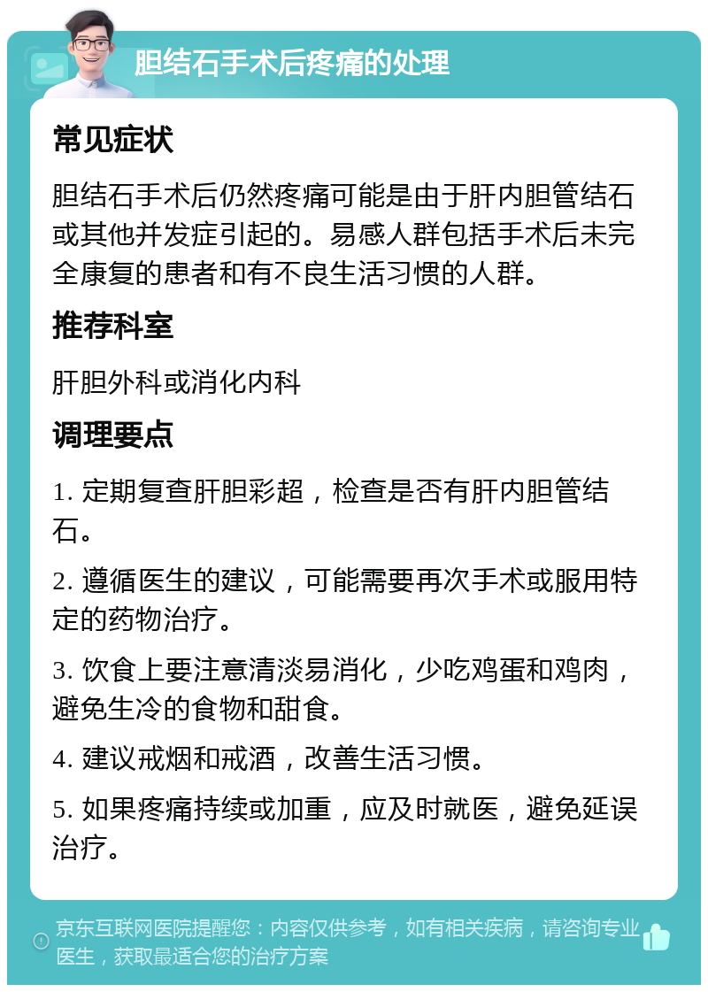 胆结石手术后疼痛的处理 常见症状 胆结石手术后仍然疼痛可能是由于肝内胆管结石或其他并发症引起的。易感人群包括手术后未完全康复的患者和有不良生活习惯的人群。 推荐科室 肝胆外科或消化内科 调理要点 1. 定期复查肝胆彩超，检查是否有肝内胆管结石。 2. 遵循医生的建议，可能需要再次手术或服用特定的药物治疗。 3. 饮食上要注意清淡易消化，少吃鸡蛋和鸡肉，避免生冷的食物和甜食。 4. 建议戒烟和戒酒，改善生活习惯。 5. 如果疼痛持续或加重，应及时就医，避免延误治疗。