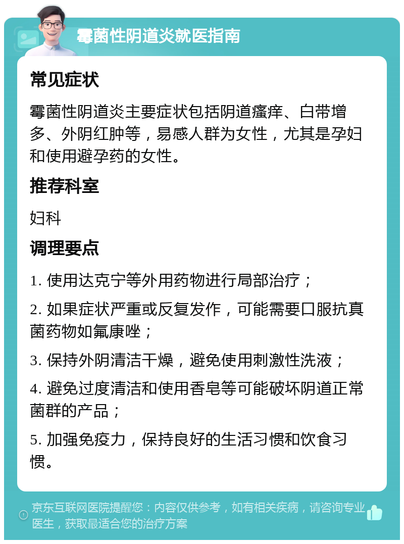 霉菌性阴道炎就医指南 常见症状 霉菌性阴道炎主要症状包括阴道瘙痒、白带增多、外阴红肿等，易感人群为女性，尤其是孕妇和使用避孕药的女性。 推荐科室 妇科 调理要点 1. 使用达克宁等外用药物进行局部治疗； 2. 如果症状严重或反复发作，可能需要口服抗真菌药物如氟康唑； 3. 保持外阴清洁干燥，避免使用刺激性洗液； 4. 避免过度清洁和使用香皂等可能破坏阴道正常菌群的产品； 5. 加强免疫力，保持良好的生活习惯和饮食习惯。