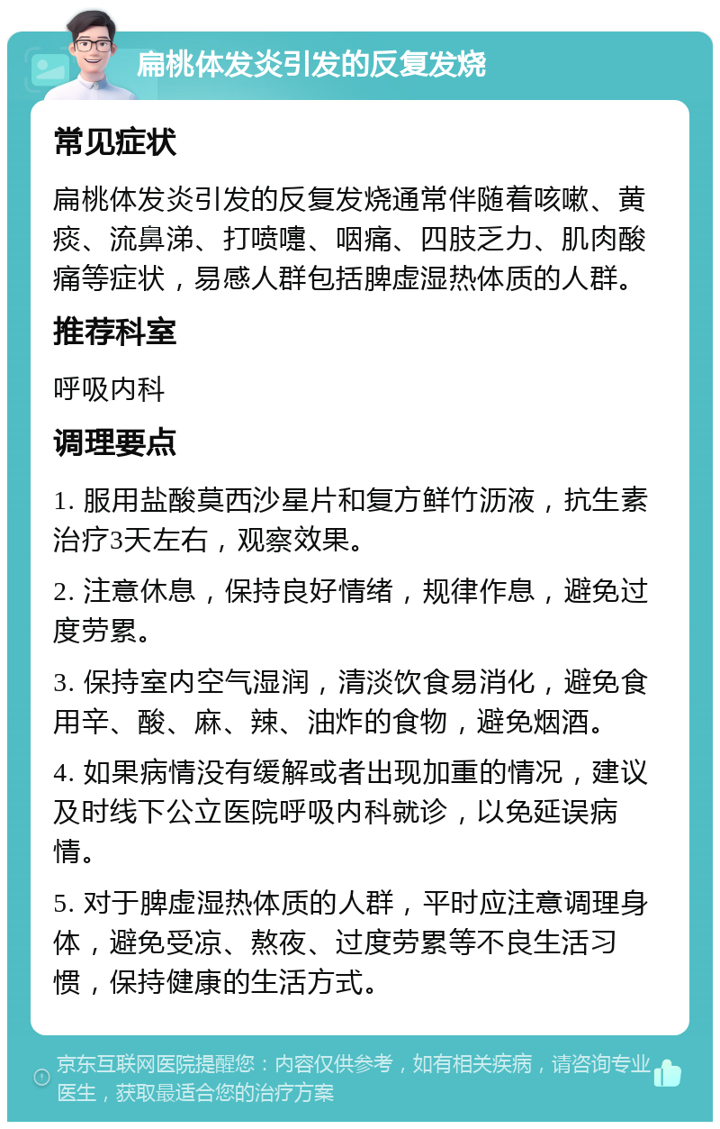 扁桃体发炎引发的反复发烧 常见症状 扁桃体发炎引发的反复发烧通常伴随着咳嗽、黄痰、流鼻涕、打喷嚏、咽痛、四肢乏力、肌肉酸痛等症状，易感人群包括脾虚湿热体质的人群。 推荐科室 呼吸内科 调理要点 1. 服用盐酸莫西沙星片和复方鲜竹沥液，抗生素治疗3天左右，观察效果。 2. 注意休息，保持良好情绪，规律作息，避免过度劳累。 3. 保持室内空气湿润，清淡饮食易消化，避免食用辛、酸、麻、辣、油炸的食物，避免烟酒。 4. 如果病情没有缓解或者出现加重的情况，建议及时线下公立医院呼吸内科就诊，以免延误病情。 5. 对于脾虚湿热体质的人群，平时应注意调理身体，避免受凉、熬夜、过度劳累等不良生活习惯，保持健康的生活方式。