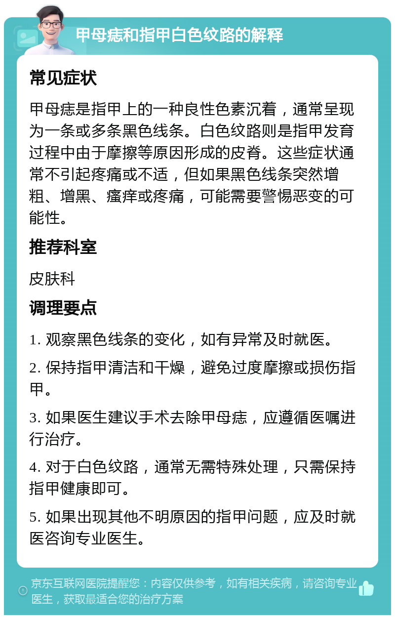 甲母痣和指甲白色纹路的解释 常见症状 甲母痣是指甲上的一种良性色素沉着，通常呈现为一条或多条黑色线条。白色纹路则是指甲发育过程中由于摩擦等原因形成的皮脊。这些症状通常不引起疼痛或不适，但如果黑色线条突然增粗、增黑、瘙痒或疼痛，可能需要警惕恶变的可能性。 推荐科室 皮肤科 调理要点 1. 观察黑色线条的变化，如有异常及时就医。 2. 保持指甲清洁和干燥，避免过度摩擦或损伤指甲。 3. 如果医生建议手术去除甲母痣，应遵循医嘱进行治疗。 4. 对于白色纹路，通常无需特殊处理，只需保持指甲健康即可。 5. 如果出现其他不明原因的指甲问题，应及时就医咨询专业医生。