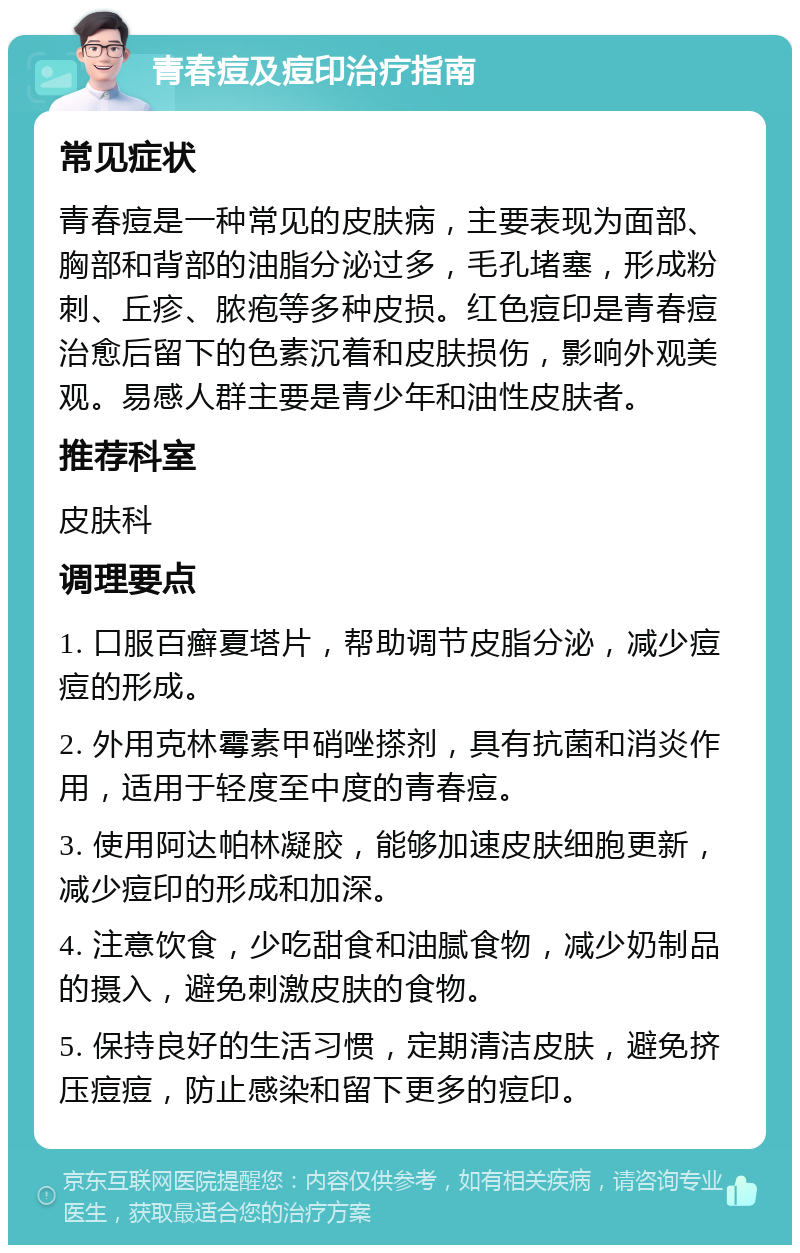 青春痘及痘印治疗指南 常见症状 青春痘是一种常见的皮肤病，主要表现为面部、胸部和背部的油脂分泌过多，毛孔堵塞，形成粉刺、丘疹、脓疱等多种皮损。红色痘印是青春痘治愈后留下的色素沉着和皮肤损伤，影响外观美观。易感人群主要是青少年和油性皮肤者。 推荐科室 皮肤科 调理要点 1. 口服百癣夏塔片，帮助调节皮脂分泌，减少痘痘的形成。 2. 外用克林霉素甲硝唑搽剂，具有抗菌和消炎作用，适用于轻度至中度的青春痘。 3. 使用阿达帕林凝胶，能够加速皮肤细胞更新，减少痘印的形成和加深。 4. 注意饮食，少吃甜食和油腻食物，减少奶制品的摄入，避免刺激皮肤的食物。 5. 保持良好的生活习惯，定期清洁皮肤，避免挤压痘痘，防止感染和留下更多的痘印。