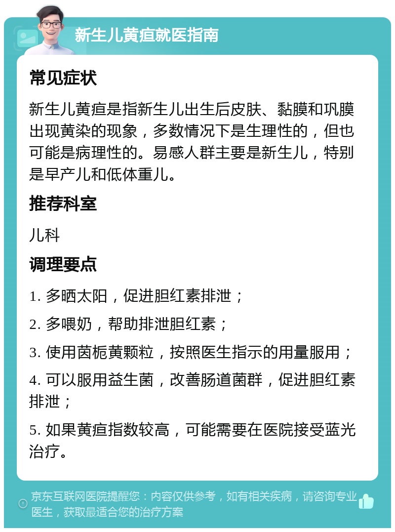 新生儿黄疸就医指南 常见症状 新生儿黄疸是指新生儿出生后皮肤、黏膜和巩膜出现黄染的现象，多数情况下是生理性的，但也可能是病理性的。易感人群主要是新生儿，特别是早产儿和低体重儿。 推荐科室 儿科 调理要点 1. 多晒太阳，促进胆红素排泄； 2. 多喂奶，帮助排泄胆红素； 3. 使用茵栀黄颗粒，按照医生指示的用量服用； 4. 可以服用益生菌，改善肠道菌群，促进胆红素排泄； 5. 如果黄疸指数较高，可能需要在医院接受蓝光治疗。