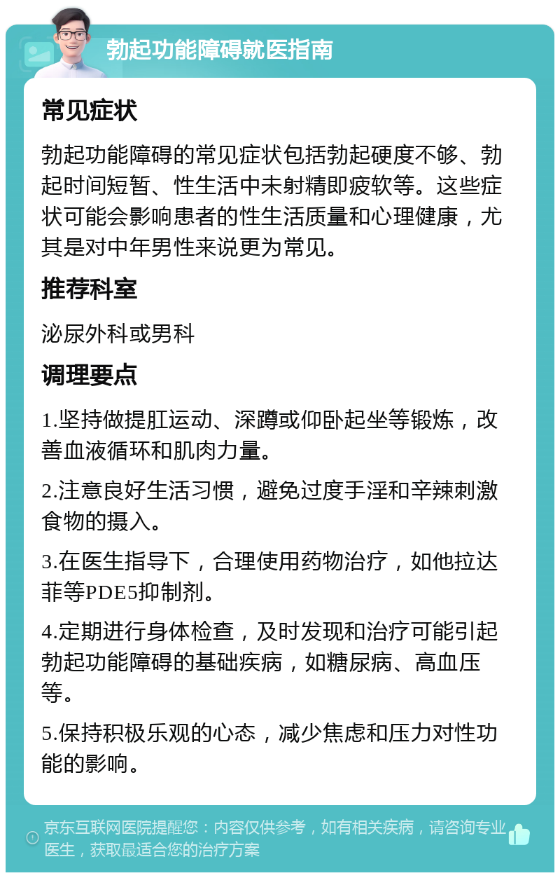 勃起功能障碍就医指南 常见症状 勃起功能障碍的常见症状包括勃起硬度不够、勃起时间短暂、性生活中未射精即疲软等。这些症状可能会影响患者的性生活质量和心理健康，尤其是对中年男性来说更为常见。 推荐科室 泌尿外科或男科 调理要点 1.坚持做提肛运动、深蹲或仰卧起坐等锻炼，改善血液循环和肌肉力量。 2.注意良好生活习惯，避免过度手淫和辛辣刺激食物的摄入。 3.在医生指导下，合理使用药物治疗，如他拉达菲等PDE5抑制剂。 4.定期进行身体检查，及时发现和治疗可能引起勃起功能障碍的基础疾病，如糖尿病、高血压等。 5.保持积极乐观的心态，减少焦虑和压力对性功能的影响。