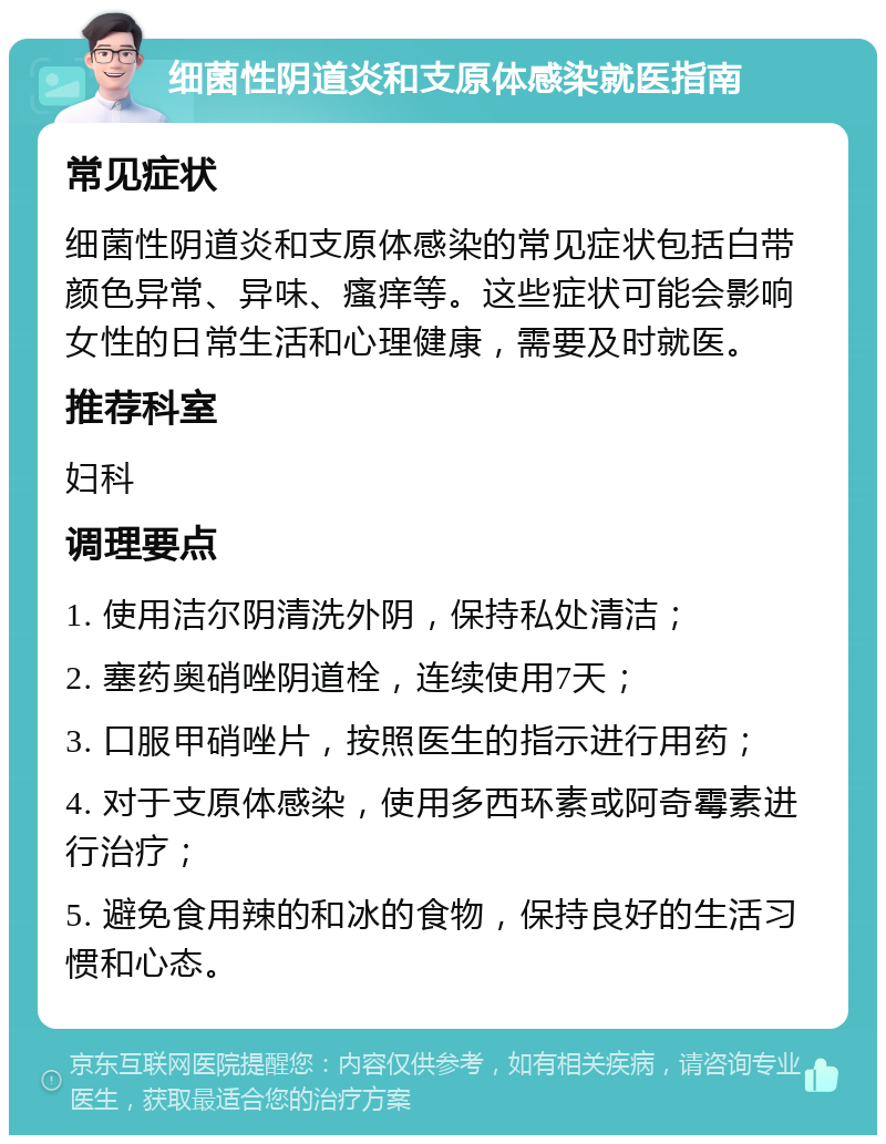 细菌性阴道炎和支原体感染就医指南 常见症状 细菌性阴道炎和支原体感染的常见症状包括白带颜色异常、异味、瘙痒等。这些症状可能会影响女性的日常生活和心理健康，需要及时就医。 推荐科室 妇科 调理要点 1. 使用洁尔阴清洗外阴，保持私处清洁； 2. 塞药奥硝唑阴道栓，连续使用7天； 3. 口服甲硝唑片，按照医生的指示进行用药； 4. 对于支原体感染，使用多西环素或阿奇霉素进行治疗； 5. 避免食用辣的和冰的食物，保持良好的生活习惯和心态。