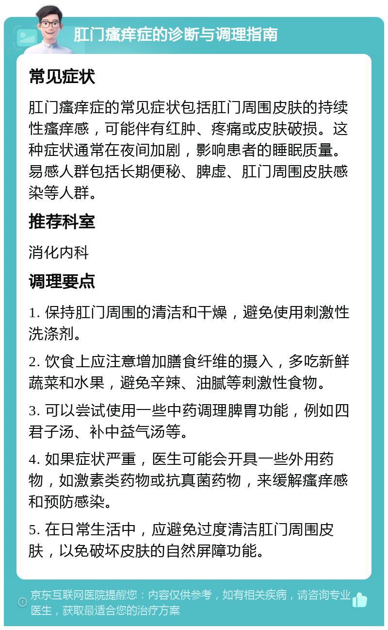 肛门瘙痒症的诊断与调理指南 常见症状 肛门瘙痒症的常见症状包括肛门周围皮肤的持续性瘙痒感，可能伴有红肿、疼痛或皮肤破损。这种症状通常在夜间加剧，影响患者的睡眠质量。易感人群包括长期便秘、脾虚、肛门周围皮肤感染等人群。 推荐科室 消化内科 调理要点 1. 保持肛门周围的清洁和干燥，避免使用刺激性洗涤剂。 2. 饮食上应注意增加膳食纤维的摄入，多吃新鲜蔬菜和水果，避免辛辣、油腻等刺激性食物。 3. 可以尝试使用一些中药调理脾胃功能，例如四君子汤、补中益气汤等。 4. 如果症状严重，医生可能会开具一些外用药物，如激素类药物或抗真菌药物，来缓解瘙痒感和预防感染。 5. 在日常生活中，应避免过度清洁肛门周围皮肤，以免破坏皮肤的自然屏障功能。