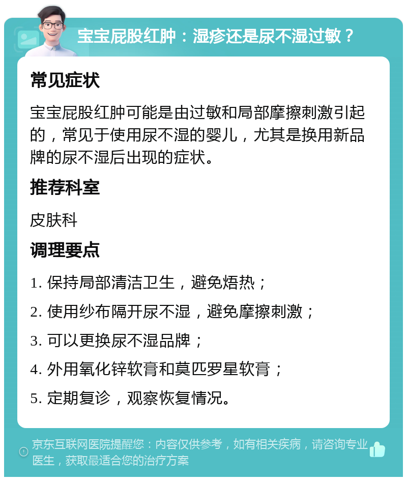 宝宝屁股红肿：湿疹还是尿不湿过敏？ 常见症状 宝宝屁股红肿可能是由过敏和局部摩擦刺激引起的，常见于使用尿不湿的婴儿，尤其是换用新品牌的尿不湿后出现的症状。 推荐科室 皮肤科 调理要点 1. 保持局部清洁卫生，避免焐热； 2. 使用纱布隔开尿不湿，避免摩擦刺激； 3. 可以更换尿不湿品牌； 4. 外用氧化锌软膏和莫匹罗星软膏； 5. 定期复诊，观察恢复情况。