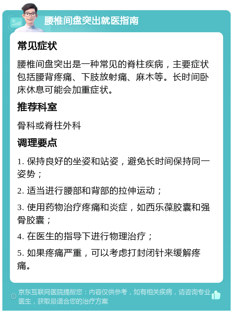 腰椎间盘突出就医指南 常见症状 腰椎间盘突出是一种常见的脊柱疾病，主要症状包括腰背疼痛、下肢放射痛、麻木等。长时间卧床休息可能会加重症状。 推荐科室 骨科或脊柱外科 调理要点 1. 保持良好的坐姿和站姿，避免长时间保持同一姿势； 2. 适当进行腰部和背部的拉伸运动； 3. 使用药物治疗疼痛和炎症，如西乐葆胶囊和强骨胶囊； 4. 在医生的指导下进行物理治疗； 5. 如果疼痛严重，可以考虑打封闭针来缓解疼痛。