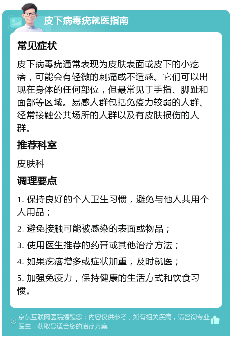 皮下病毒疣就医指南 常见症状 皮下病毒疣通常表现为皮肤表面或皮下的小疙瘩，可能会有轻微的刺痛或不适感。它们可以出现在身体的任何部位，但最常见于手指、脚趾和面部等区域。易感人群包括免疫力较弱的人群、经常接触公共场所的人群以及有皮肤损伤的人群。 推荐科室 皮肤科 调理要点 1. 保持良好的个人卫生习惯，避免与他人共用个人用品； 2. 避免接触可能被感染的表面或物品； 3. 使用医生推荐的药膏或其他治疗方法； 4. 如果疙瘩增多或症状加重，及时就医； 5. 加强免疫力，保持健康的生活方式和饮食习惯。