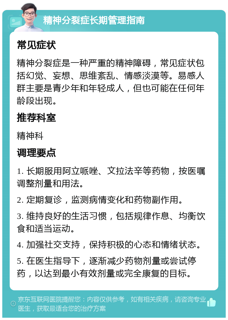 精神分裂症长期管理指南 常见症状 精神分裂症是一种严重的精神障碍，常见症状包括幻觉、妄想、思维紊乱、情感淡漠等。易感人群主要是青少年和年轻成人，但也可能在任何年龄段出现。 推荐科室 精神科 调理要点 1. 长期服用阿立哌唑、文拉法辛等药物，按医嘱调整剂量和用法。 2. 定期复诊，监测病情变化和药物副作用。 3. 维持良好的生活习惯，包括规律作息、均衡饮食和适当运动。 4. 加强社交支持，保持积极的心态和情绪状态。 5. 在医生指导下，逐渐减少药物剂量或尝试停药，以达到最小有效剂量或完全康复的目标。