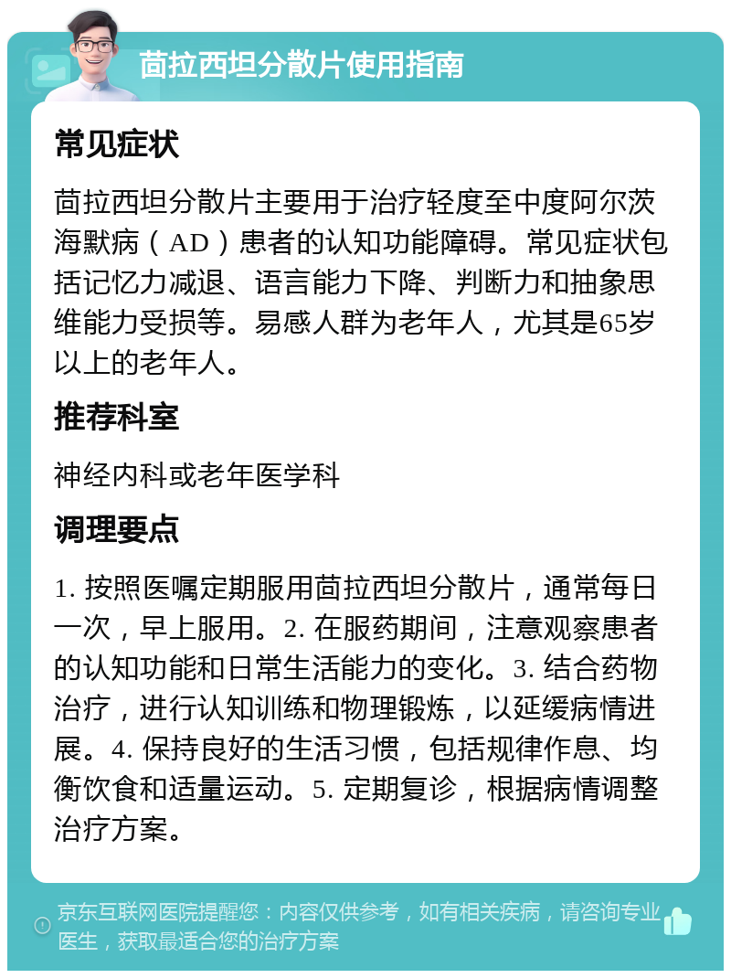 茴拉西坦分散片使用指南 常见症状 茴拉西坦分散片主要用于治疗轻度至中度阿尔茨海默病（AD）患者的认知功能障碍。常见症状包括记忆力减退、语言能力下降、判断力和抽象思维能力受损等。易感人群为老年人，尤其是65岁以上的老年人。 推荐科室 神经内科或老年医学科 调理要点 1. 按照医嘱定期服用茴拉西坦分散片，通常每日一次，早上服用。2. 在服药期间，注意观察患者的认知功能和日常生活能力的变化。3. 结合药物治疗，进行认知训练和物理锻炼，以延缓病情进展。4. 保持良好的生活习惯，包括规律作息、均衡饮食和适量运动。5. 定期复诊，根据病情调整治疗方案。