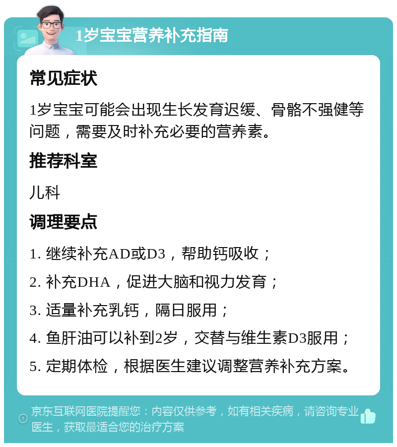 1岁宝宝营养补充指南 常见症状 1岁宝宝可能会出现生长发育迟缓、骨骼不强健等问题，需要及时补充必要的营养素。 推荐科室 儿科 调理要点 1. 继续补充AD或D3，帮助钙吸收； 2. 补充DHA，促进大脑和视力发育； 3. 适量补充乳钙，隔日服用； 4. 鱼肝油可以补到2岁，交替与维生素D3服用； 5. 定期体检，根据医生建议调整营养补充方案。