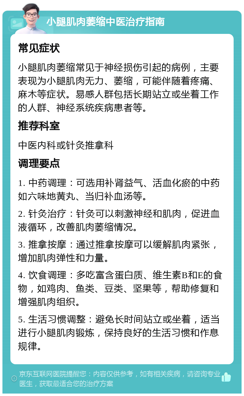 小腿肌肉萎缩中医治疗指南 常见症状 小腿肌肉萎缩常见于神经损伤引起的病例，主要表现为小腿肌肉无力、萎缩，可能伴随着疼痛、麻木等症状。易感人群包括长期站立或坐着工作的人群、神经系统疾病患者等。 推荐科室 中医内科或针灸推拿科 调理要点 1. 中药调理：可选用补肾益气、活血化瘀的中药如六味地黄丸、当归补血汤等。 2. 针灸治疗：针灸可以刺激神经和肌肉，促进血液循环，改善肌肉萎缩情况。 3. 推拿按摩：通过推拿按摩可以缓解肌肉紧张，增加肌肉弹性和力量。 4. 饮食调理：多吃富含蛋白质、维生素B和E的食物，如鸡肉、鱼类、豆类、坚果等，帮助修复和增强肌肉组织。 5. 生活习惯调整：避免长时间站立或坐着，适当进行小腿肌肉锻炼，保持良好的生活习惯和作息规律。