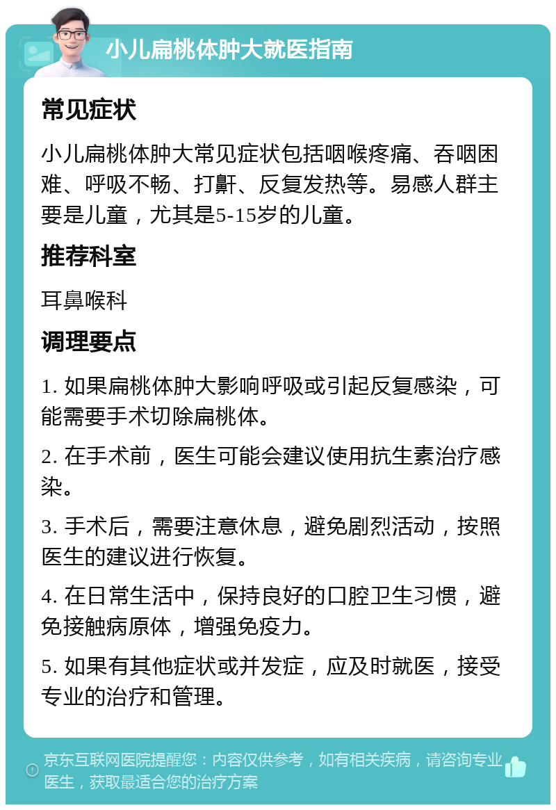 小儿扁桃体肿大就医指南 常见症状 小儿扁桃体肿大常见症状包括咽喉疼痛、吞咽困难、呼吸不畅、打鼾、反复发热等。易感人群主要是儿童，尤其是5-15岁的儿童。 推荐科室 耳鼻喉科 调理要点 1. 如果扁桃体肿大影响呼吸或引起反复感染，可能需要手术切除扁桃体。 2. 在手术前，医生可能会建议使用抗生素治疗感染。 3. 手术后，需要注意休息，避免剧烈活动，按照医生的建议进行恢复。 4. 在日常生活中，保持良好的口腔卫生习惯，避免接触病原体，增强免疫力。 5. 如果有其他症状或并发症，应及时就医，接受专业的治疗和管理。