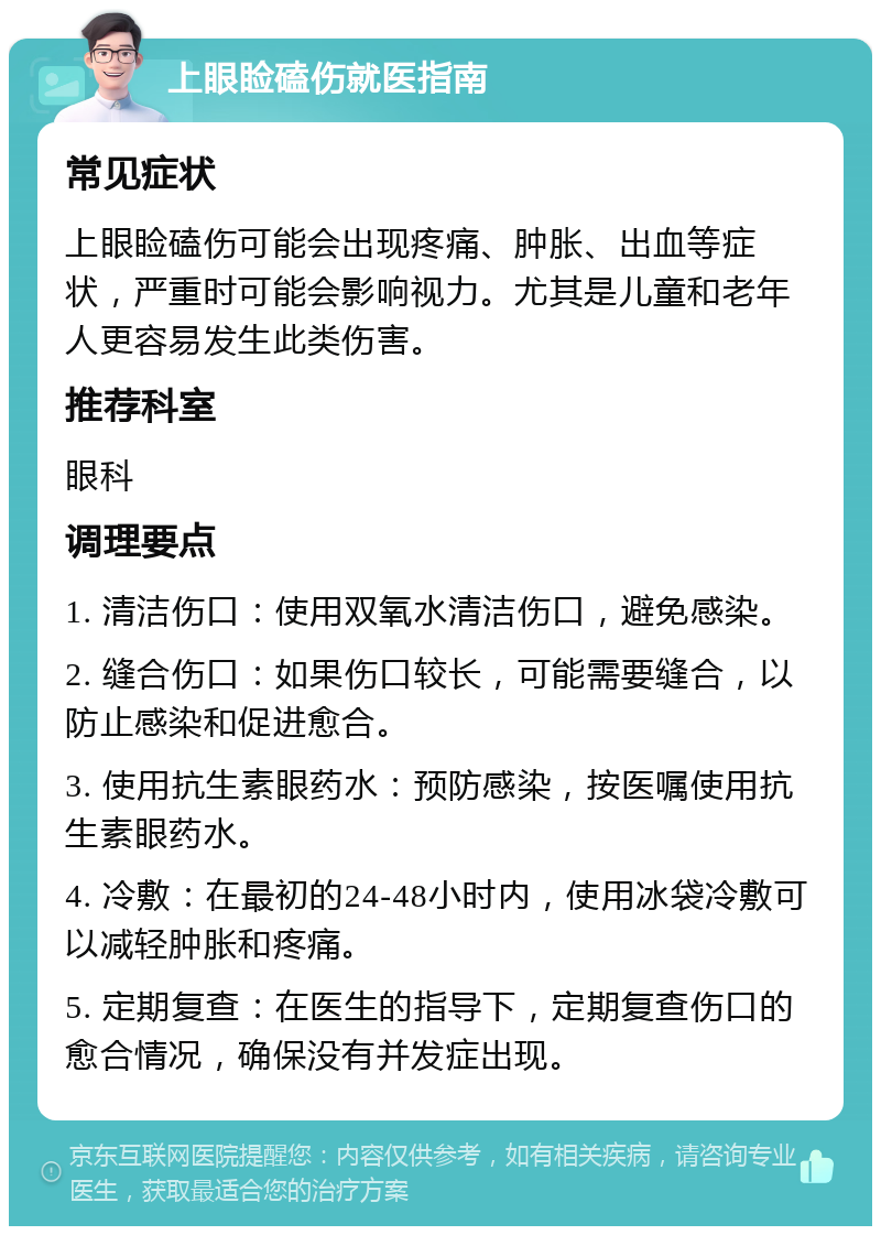 上眼睑磕伤就医指南 常见症状 上眼睑磕伤可能会出现疼痛、肿胀、出血等症状，严重时可能会影响视力。尤其是儿童和老年人更容易发生此类伤害。 推荐科室 眼科 调理要点 1. 清洁伤口：使用双氧水清洁伤口，避免感染。 2. 缝合伤口：如果伤口较长，可能需要缝合，以防止感染和促进愈合。 3. 使用抗生素眼药水：预防感染，按医嘱使用抗生素眼药水。 4. 冷敷：在最初的24-48小时内，使用冰袋冷敷可以减轻肿胀和疼痛。 5. 定期复查：在医生的指导下，定期复查伤口的愈合情况，确保没有并发症出现。