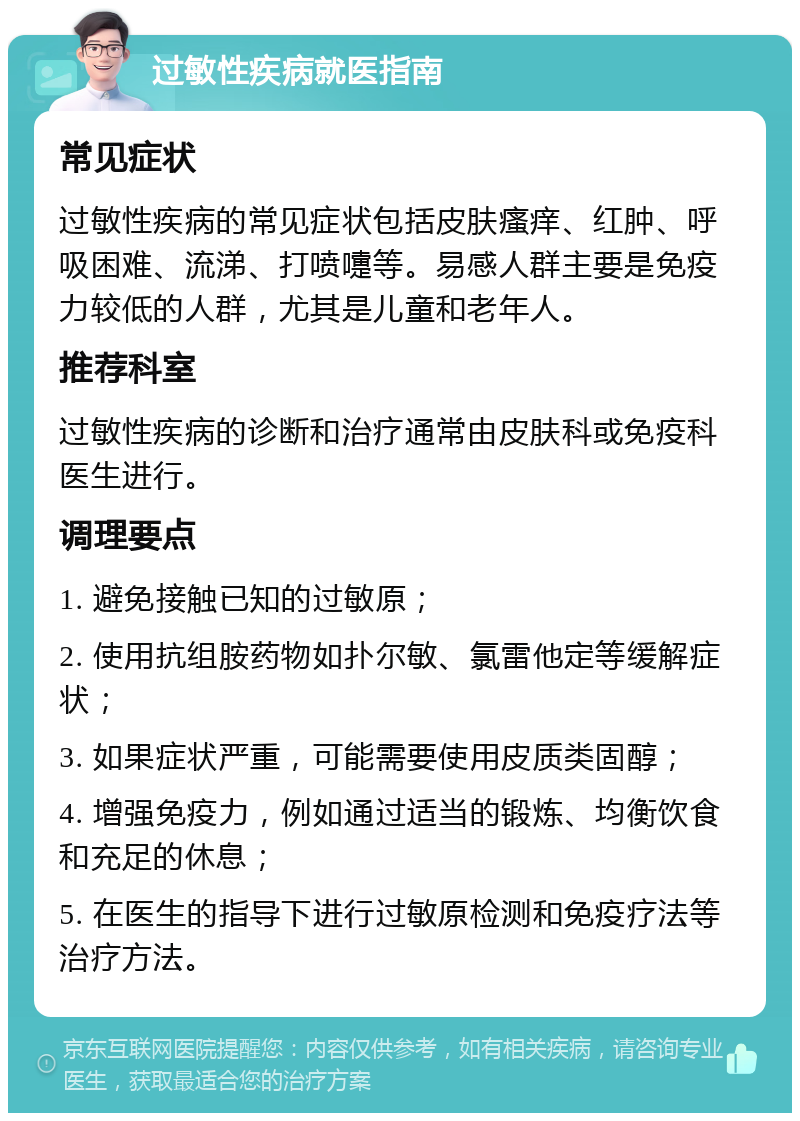 过敏性疾病就医指南 常见症状 过敏性疾病的常见症状包括皮肤瘙痒、红肿、呼吸困难、流涕、打喷嚏等。易感人群主要是免疫力较低的人群，尤其是儿童和老年人。 推荐科室 过敏性疾病的诊断和治疗通常由皮肤科或免疫科医生进行。 调理要点 1. 避免接触已知的过敏原； 2. 使用抗组胺药物如扑尔敏、氯雷他定等缓解症状； 3. 如果症状严重，可能需要使用皮质类固醇； 4. 增强免疫力，例如通过适当的锻炼、均衡饮食和充足的休息； 5. 在医生的指导下进行过敏原检测和免疫疗法等治疗方法。