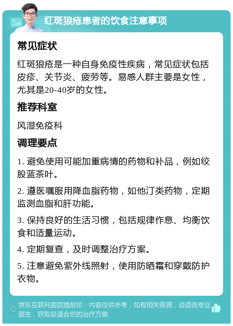 红斑狼疮患者的饮食注意事项 常见症状 红斑狼疮是一种自身免疫性疾病，常见症状包括皮疹、关节炎、疲劳等。易感人群主要是女性，尤其是20-40岁的女性。 推荐科室 风湿免疫科 调理要点 1. 避免使用可能加重病情的药物和补品，例如绞股蓝茶叶。 2. 遵医嘱服用降血脂药物，如他汀类药物，定期监测血脂和肝功能。 3. 保持良好的生活习惯，包括规律作息、均衡饮食和适量运动。 4. 定期复查，及时调整治疗方案。 5. 注意避免紫外线照射，使用防晒霜和穿戴防护衣物。