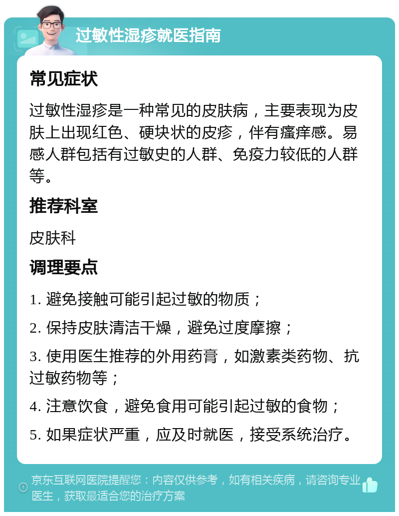 过敏性湿疹就医指南 常见症状 过敏性湿疹是一种常见的皮肤病，主要表现为皮肤上出现红色、硬块状的皮疹，伴有瘙痒感。易感人群包括有过敏史的人群、免疫力较低的人群等。 推荐科室 皮肤科 调理要点 1. 避免接触可能引起过敏的物质； 2. 保持皮肤清洁干燥，避免过度摩擦； 3. 使用医生推荐的外用药膏，如激素类药物、抗过敏药物等； 4. 注意饮食，避免食用可能引起过敏的食物； 5. 如果症状严重，应及时就医，接受系统治疗。