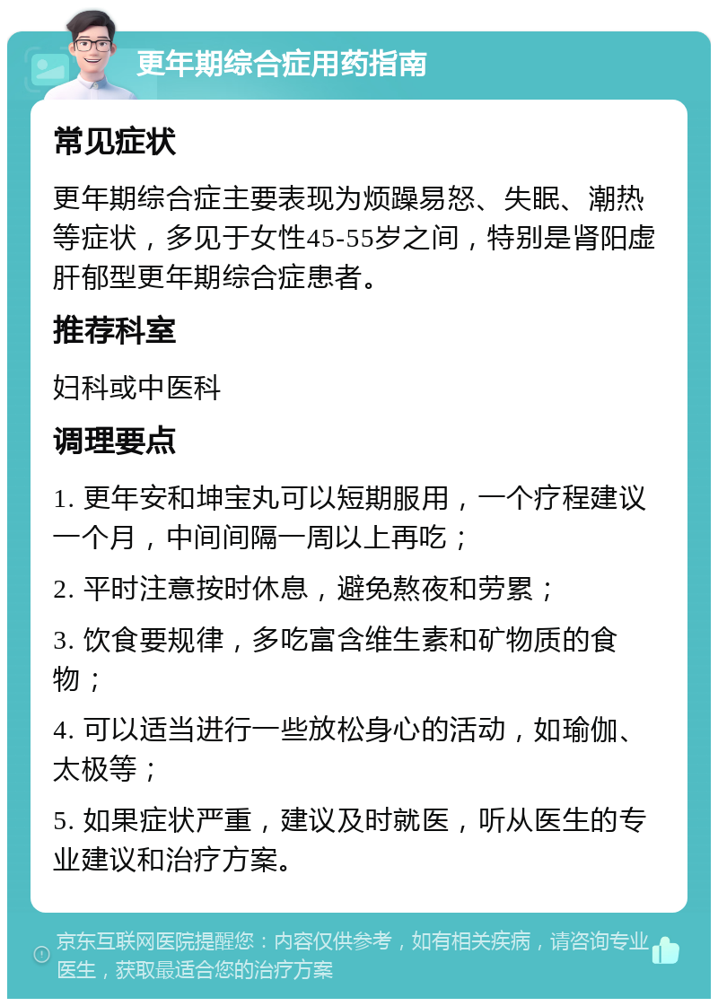 更年期综合症用药指南 常见症状 更年期综合症主要表现为烦躁易怒、失眠、潮热等症状，多见于女性45-55岁之间，特别是肾阳虚肝郁型更年期综合症患者。 推荐科室 妇科或中医科 调理要点 1. 更年安和坤宝丸可以短期服用，一个疗程建议一个月，中间间隔一周以上再吃； 2. 平时注意按时休息，避免熬夜和劳累； 3. 饮食要规律，多吃富含维生素和矿物质的食物； 4. 可以适当进行一些放松身心的活动，如瑜伽、太极等； 5. 如果症状严重，建议及时就医，听从医生的专业建议和治疗方案。