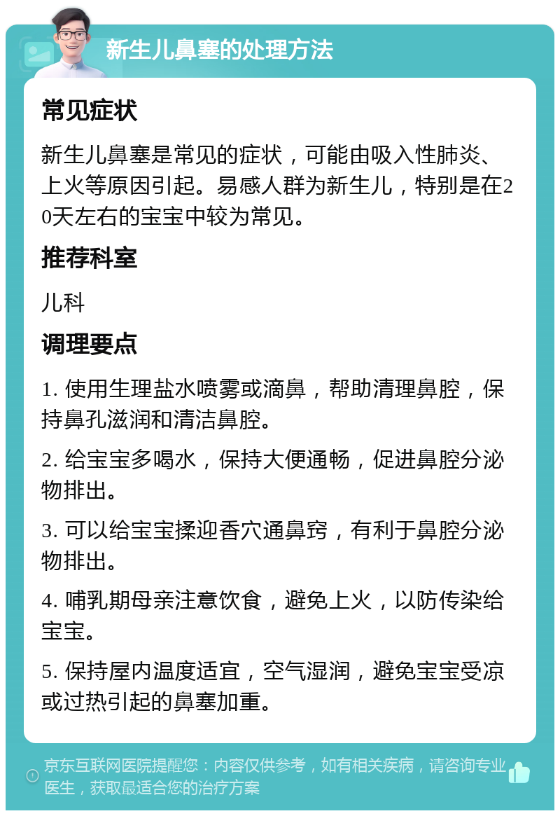 新生儿鼻塞的处理方法 常见症状 新生儿鼻塞是常见的症状，可能由吸入性肺炎、上火等原因引起。易感人群为新生儿，特别是在20天左右的宝宝中较为常见。 推荐科室 儿科 调理要点 1. 使用生理盐水喷雾或滴鼻，帮助清理鼻腔，保持鼻孔滋润和清洁鼻腔。 2. 给宝宝多喝水，保持大便通畅，促进鼻腔分泌物排出。 3. 可以给宝宝揉迎香穴通鼻窍，有利于鼻腔分泌物排出。 4. 哺乳期母亲注意饮食，避免上火，以防传染给宝宝。 5. 保持屋内温度适宜，空气湿润，避免宝宝受凉或过热引起的鼻塞加重。