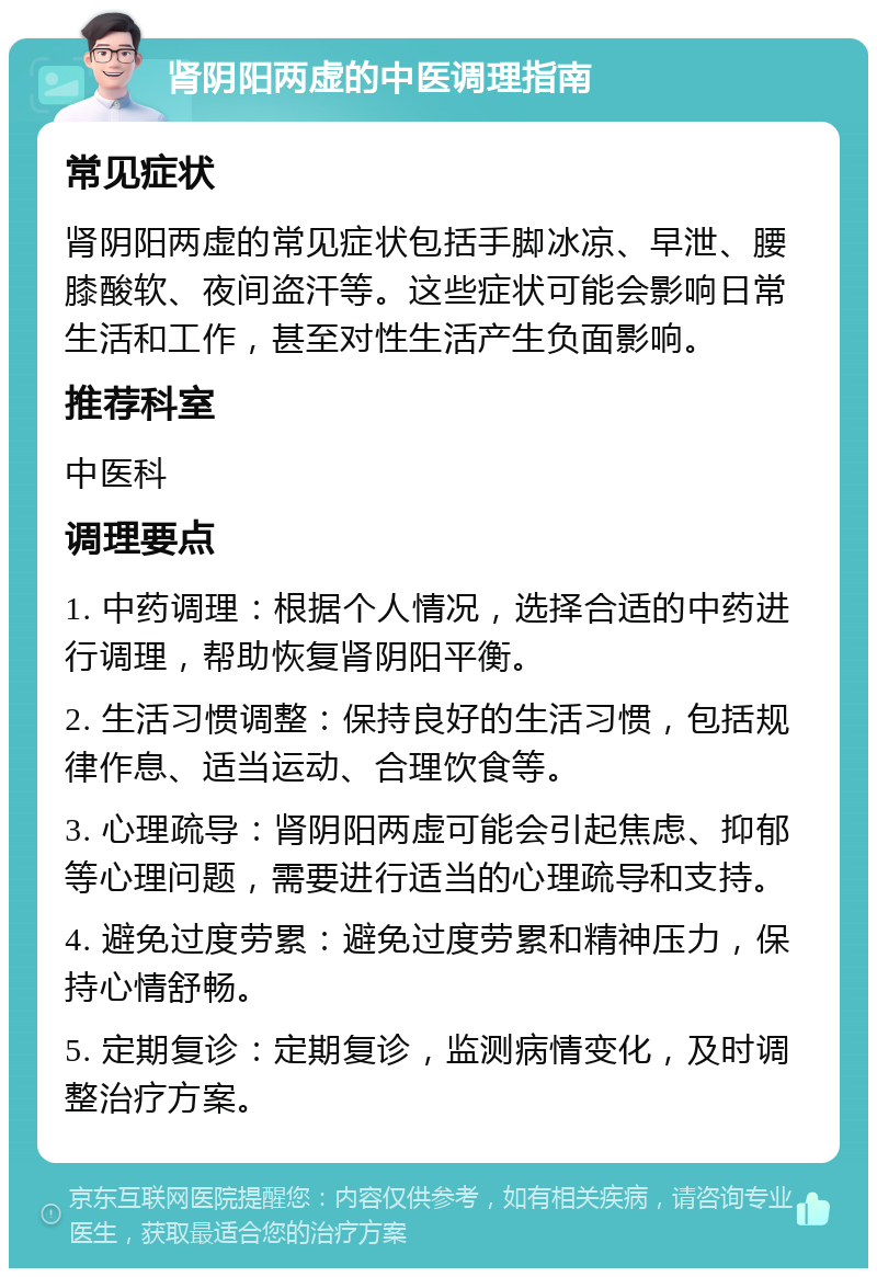 肾阴阳两虚的中医调理指南 常见症状 肾阴阳两虚的常见症状包括手脚冰凉、早泄、腰膝酸软、夜间盗汗等。这些症状可能会影响日常生活和工作，甚至对性生活产生负面影响。 推荐科室 中医科 调理要点 1. 中药调理：根据个人情况，选择合适的中药进行调理，帮助恢复肾阴阳平衡。 2. 生活习惯调整：保持良好的生活习惯，包括规律作息、适当运动、合理饮食等。 3. 心理疏导：肾阴阳两虚可能会引起焦虑、抑郁等心理问题，需要进行适当的心理疏导和支持。 4. 避免过度劳累：避免过度劳累和精神压力，保持心情舒畅。 5. 定期复诊：定期复诊，监测病情变化，及时调整治疗方案。