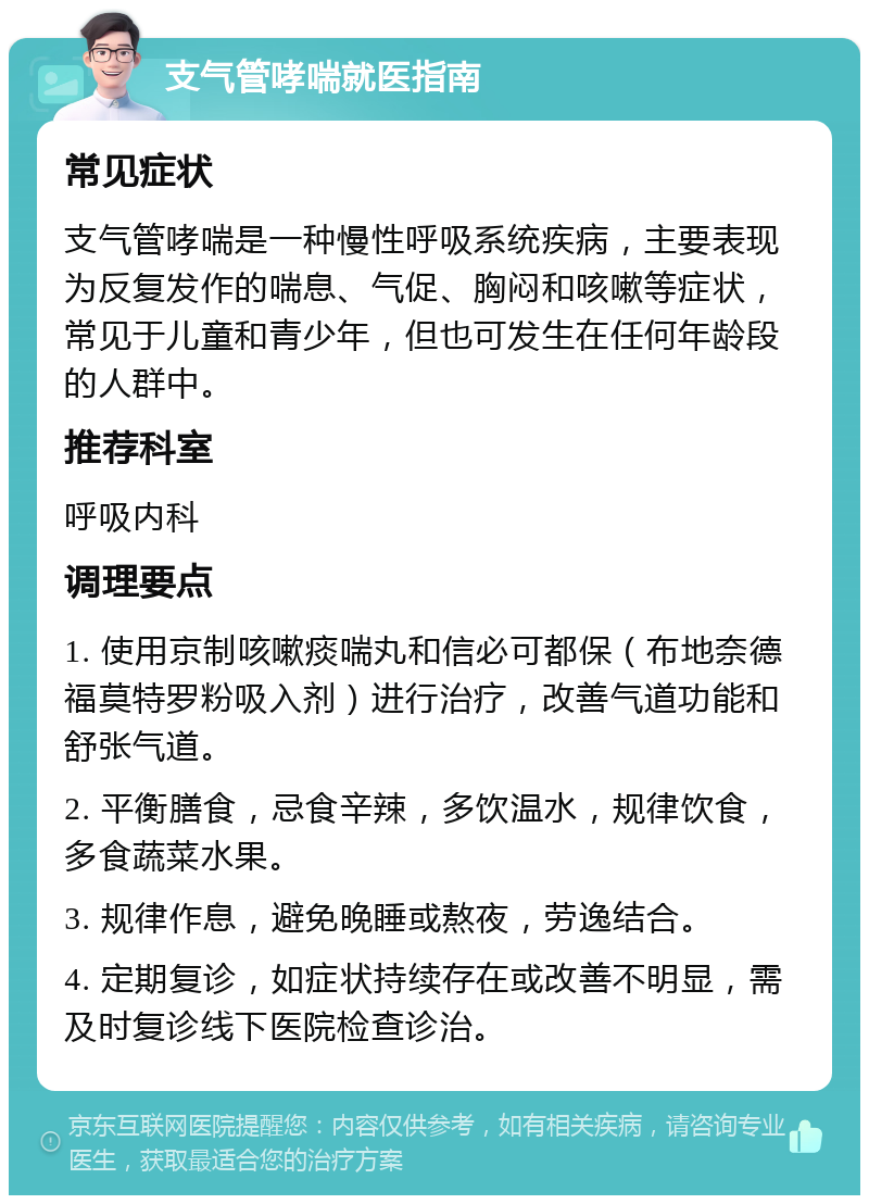 支气管哮喘就医指南 常见症状 支气管哮喘是一种慢性呼吸系统疾病，主要表现为反复发作的喘息、气促、胸闷和咳嗽等症状，常见于儿童和青少年，但也可发生在任何年龄段的人群中。 推荐科室 呼吸内科 调理要点 1. 使用京制咳嗽痰喘丸和信必可都保（布地奈德福莫特罗粉吸入剂）进行治疗，改善气道功能和舒张气道。 2. 平衡膳食，忌食辛辣，多饮温水，规律饮食，多食蔬菜水果。 3. 规律作息，避免晚睡或熬夜，劳逸结合。 4. 定期复诊，如症状持续存在或改善不明显，需及时复诊线下医院检查诊治。