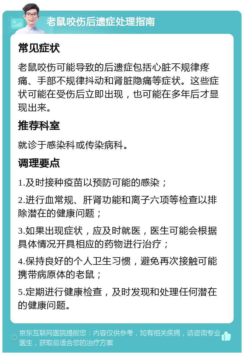 老鼠咬伤后遗症处理指南 常见症状 老鼠咬伤可能导致的后遗症包括心脏不规律疼痛、手部不规律抖动和肾脏隐痛等症状。这些症状可能在受伤后立即出现，也可能在多年后才显现出来。 推荐科室 就诊于感染科或传染病科。 调理要点 1.及时接种疫苗以预防可能的感染； 2.进行血常规、肝肾功能和离子六项等检查以排除潜在的健康问题； 3.如果出现症状，应及时就医，医生可能会根据具体情况开具相应的药物进行治疗； 4.保持良好的个人卫生习惯，避免再次接触可能携带病原体的老鼠； 5.定期进行健康检查，及时发现和处理任何潜在的健康问题。