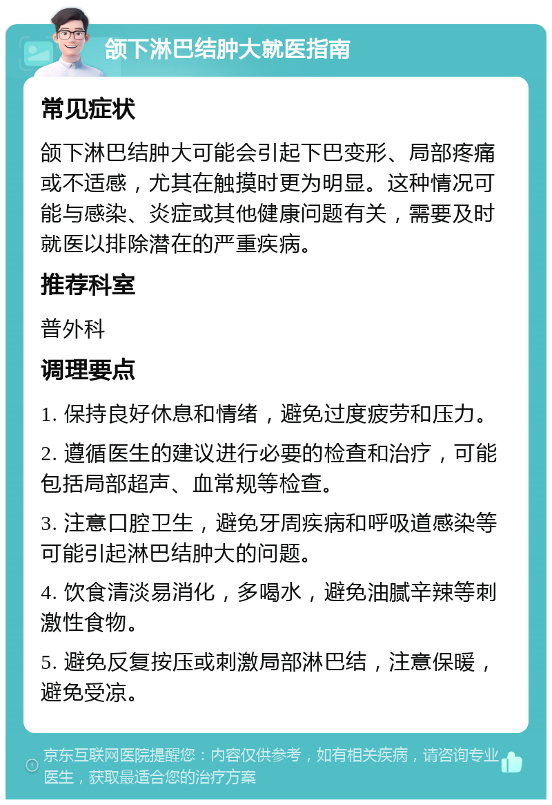 颌下淋巴结肿大就医指南 常见症状 颌下淋巴结肿大可能会引起下巴变形、局部疼痛或不适感，尤其在触摸时更为明显。这种情况可能与感染、炎症或其他健康问题有关，需要及时就医以排除潜在的严重疾病。 推荐科室 普外科 调理要点 1. 保持良好休息和情绪，避免过度疲劳和压力。 2. 遵循医生的建议进行必要的检查和治疗，可能包括局部超声、血常规等检查。 3. 注意口腔卫生，避免牙周疾病和呼吸道感染等可能引起淋巴结肿大的问题。 4. 饮食清淡易消化，多喝水，避免油腻辛辣等刺激性食物。 5. 避免反复按压或刺激局部淋巴结，注意保暖，避免受凉。