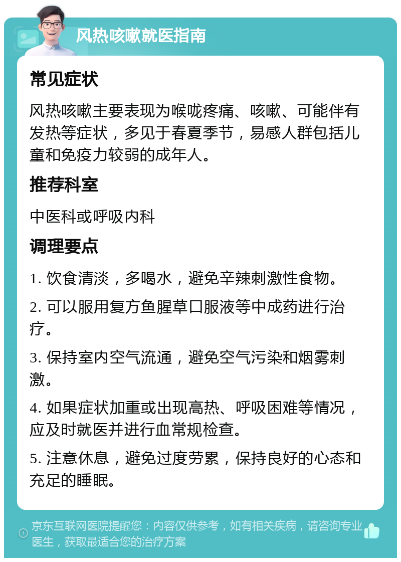 风热咳嗽就医指南 常见症状 风热咳嗽主要表现为喉咙疼痛、咳嗽、可能伴有发热等症状，多见于春夏季节，易感人群包括儿童和免疫力较弱的成年人。 推荐科室 中医科或呼吸内科 调理要点 1. 饮食清淡，多喝水，避免辛辣刺激性食物。 2. 可以服用复方鱼腥草口服液等中成药进行治疗。 3. 保持室内空气流通，避免空气污染和烟雾刺激。 4. 如果症状加重或出现高热、呼吸困难等情况，应及时就医并进行血常规检查。 5. 注意休息，避免过度劳累，保持良好的心态和充足的睡眠。