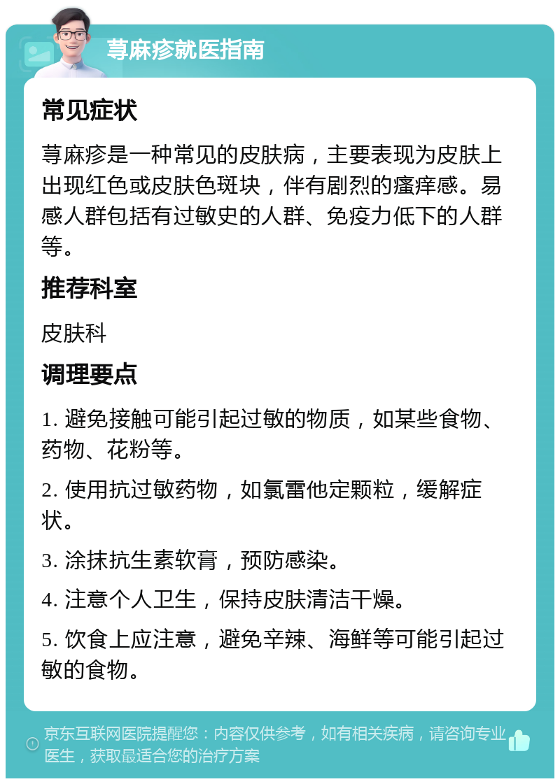 荨麻疹就医指南 常见症状 荨麻疹是一种常见的皮肤病，主要表现为皮肤上出现红色或皮肤色斑块，伴有剧烈的瘙痒感。易感人群包括有过敏史的人群、免疫力低下的人群等。 推荐科室 皮肤科 调理要点 1. 避免接触可能引起过敏的物质，如某些食物、药物、花粉等。 2. 使用抗过敏药物，如氯雷他定颗粒，缓解症状。 3. 涂抹抗生素软膏，预防感染。 4. 注意个人卫生，保持皮肤清洁干燥。 5. 饮食上应注意，避免辛辣、海鲜等可能引起过敏的食物。