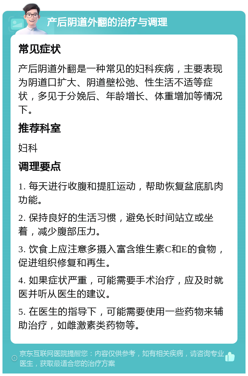 产后阴道外翻的治疗与调理 常见症状 产后阴道外翻是一种常见的妇科疾病，主要表现为阴道口扩大、阴道壁松弛、性生活不适等症状，多见于分娩后、年龄增长、体重增加等情况下。 推荐科室 妇科 调理要点 1. 每天进行收腹和提肛运动，帮助恢复盆底肌肉功能。 2. 保持良好的生活习惯，避免长时间站立或坐着，减少腹部压力。 3. 饮食上应注意多摄入富含维生素C和E的食物，促进组织修复和再生。 4. 如果症状严重，可能需要手术治疗，应及时就医并听从医生的建议。 5. 在医生的指导下，可能需要使用一些药物来辅助治疗，如雌激素类药物等。