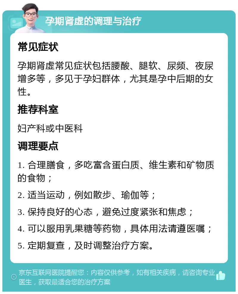 孕期肾虚的调理与治疗 常见症状 孕期肾虚常见症状包括腰酸、腿软、尿频、夜尿增多等，多见于孕妇群体，尤其是孕中后期的女性。 推荐科室 妇产科或中医科 调理要点 1. 合理膳食，多吃富含蛋白质、维生素和矿物质的食物； 2. 适当运动，例如散步、瑜伽等； 3. 保持良好的心态，避免过度紧张和焦虑； 4. 可以服用乳果糖等药物，具体用法请遵医嘱； 5. 定期复查，及时调整治疗方案。