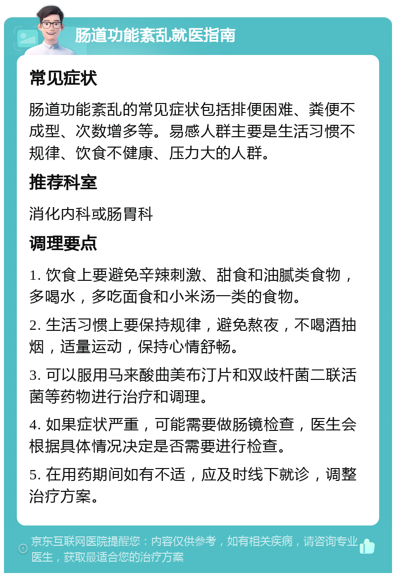 肠道功能紊乱就医指南 常见症状 肠道功能紊乱的常见症状包括排便困难、粪便不成型、次数增多等。易感人群主要是生活习惯不规律、饮食不健康、压力大的人群。 推荐科室 消化内科或肠胃科 调理要点 1. 饮食上要避免辛辣刺激、甜食和油腻类食物，多喝水，多吃面食和小米汤一类的食物。 2. 生活习惯上要保持规律，避免熬夜，不喝酒抽烟，适量运动，保持心情舒畅。 3. 可以服用马来酸曲美布汀片和双歧杆菌二联活菌等药物进行治疗和调理。 4. 如果症状严重，可能需要做肠镜检查，医生会根据具体情况决定是否需要进行检查。 5. 在用药期间如有不适，应及时线下就诊，调整治疗方案。