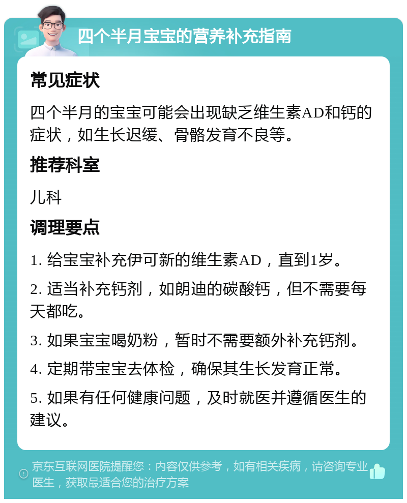 四个半月宝宝的营养补充指南 常见症状 四个半月的宝宝可能会出现缺乏维生素AD和钙的症状，如生长迟缓、骨骼发育不良等。 推荐科室 儿科 调理要点 1. 给宝宝补充伊可新的维生素AD，直到1岁。 2. 适当补充钙剂，如朗迪的碳酸钙，但不需要每天都吃。 3. 如果宝宝喝奶粉，暂时不需要额外补充钙剂。 4. 定期带宝宝去体检，确保其生长发育正常。 5. 如果有任何健康问题，及时就医并遵循医生的建议。