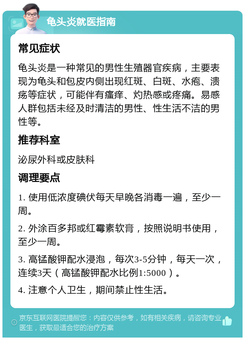 龟头炎就医指南 常见症状 龟头炎是一种常见的男性生殖器官疾病，主要表现为龟头和包皮内侧出现红斑、白斑、水疱、溃疡等症状，可能伴有瘙痒、灼热感或疼痛。易感人群包括未经及时清洁的男性、性生活不洁的男性等。 推荐科室 泌尿外科或皮肤科 调理要点 1. 使用低浓度碘伏每天早晚各消毒一遍，至少一周。 2. 外涂百多邦或红霉素软膏，按照说明书使用，至少一周。 3. 高锰酸钾配水浸泡，每次3-5分钟，每天一次，连续3天（高锰酸钾配水比例1:5000）。 4. 注意个人卫生，期间禁止性生活。