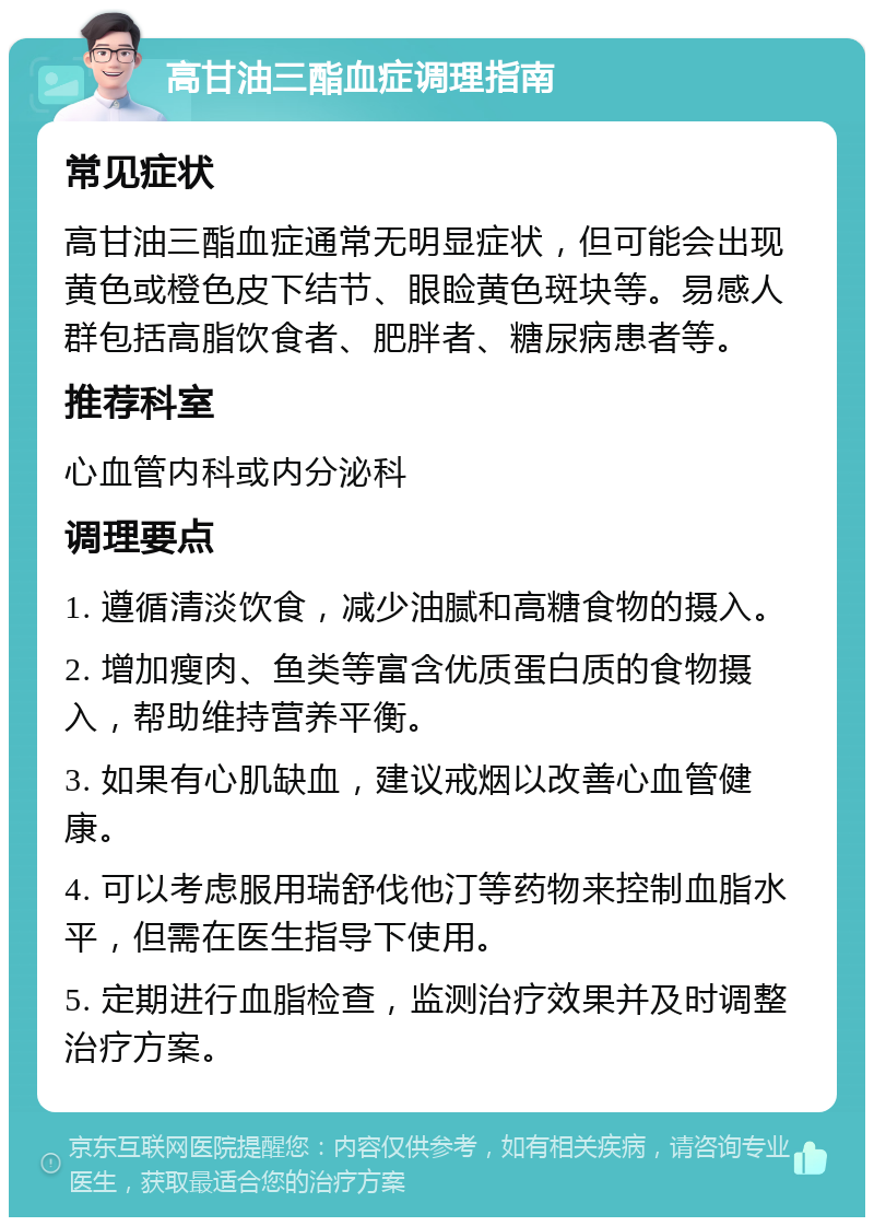 高甘油三酯血症调理指南 常见症状 高甘油三酯血症通常无明显症状，但可能会出现黄色或橙色皮下结节、眼睑黄色斑块等。易感人群包括高脂饮食者、肥胖者、糖尿病患者等。 推荐科室 心血管内科或内分泌科 调理要点 1. 遵循清淡饮食，减少油腻和高糖食物的摄入。 2. 增加瘦肉、鱼类等富含优质蛋白质的食物摄入，帮助维持营养平衡。 3. 如果有心肌缺血，建议戒烟以改善心血管健康。 4. 可以考虑服用瑞舒伐他汀等药物来控制血脂水平，但需在医生指导下使用。 5. 定期进行血脂检查，监测治疗效果并及时调整治疗方案。