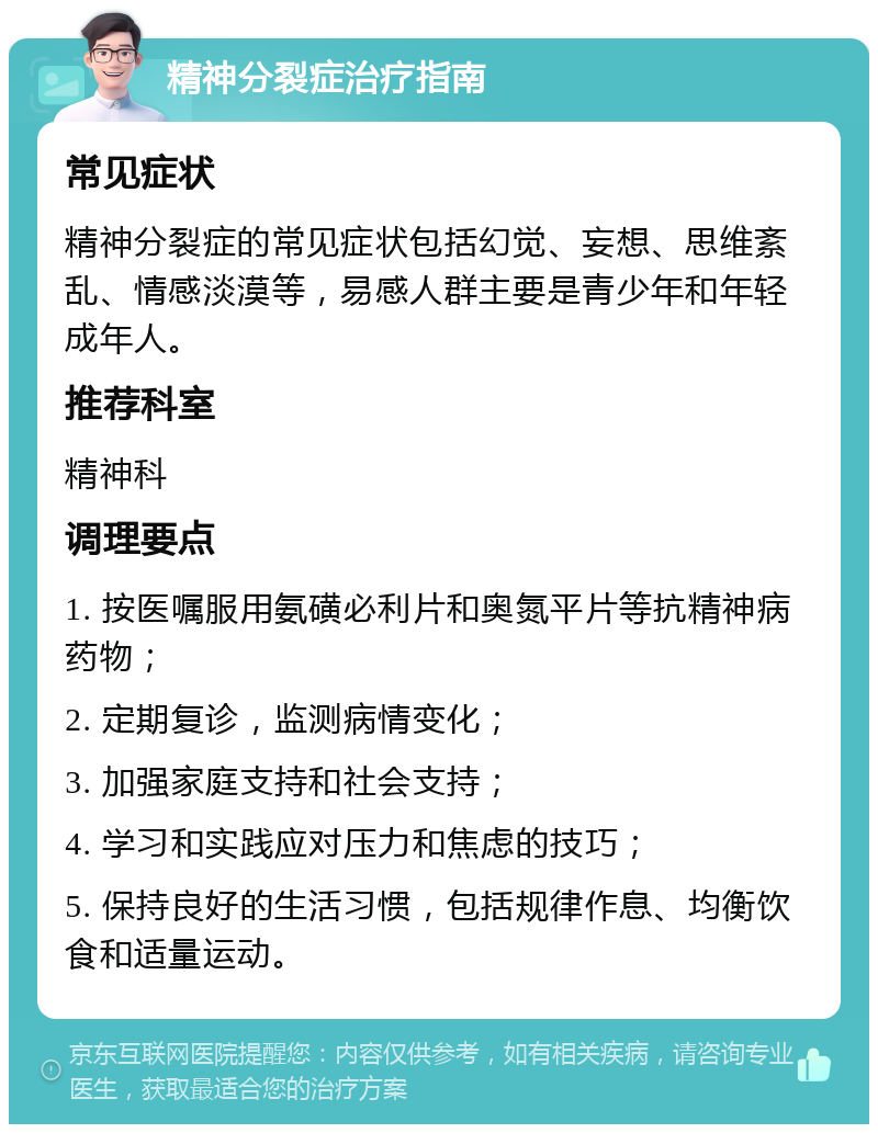 精神分裂症治疗指南 常见症状 精神分裂症的常见症状包括幻觉、妄想、思维紊乱、情感淡漠等，易感人群主要是青少年和年轻成年人。 推荐科室 精神科 调理要点 1. 按医嘱服用氨磺必利片和奥氮平片等抗精神病药物； 2. 定期复诊，监测病情变化； 3. 加强家庭支持和社会支持； 4. 学习和实践应对压力和焦虑的技巧； 5. 保持良好的生活习惯，包括规律作息、均衡饮食和适量运动。