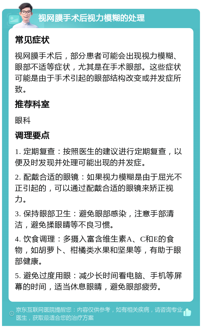 视网膜手术后视力模糊的处理 常见症状 视网膜手术后，部分患者可能会出现视力模糊、眼部不适等症状，尤其是在手术眼部。这些症状可能是由于手术引起的眼部结构改变或并发症所致。 推荐科室 眼科 调理要点 1. 定期复查：按照医生的建议进行定期复查，以便及时发现并处理可能出现的并发症。 2. 配戴合适的眼镜：如果视力模糊是由于屈光不正引起的，可以通过配戴合适的眼镜来矫正视力。 3. 保持眼部卫生：避免眼部感染，注意手部清洁，避免揉眼睛等不良习惯。 4. 饮食调理：多摄入富含维生素A、C和E的食物，如胡萝卜、柑橘类水果和坚果等，有助于眼部健康。 5. 避免过度用眼：减少长时间看电脑、手机等屏幕的时间，适当休息眼睛，避免眼部疲劳。