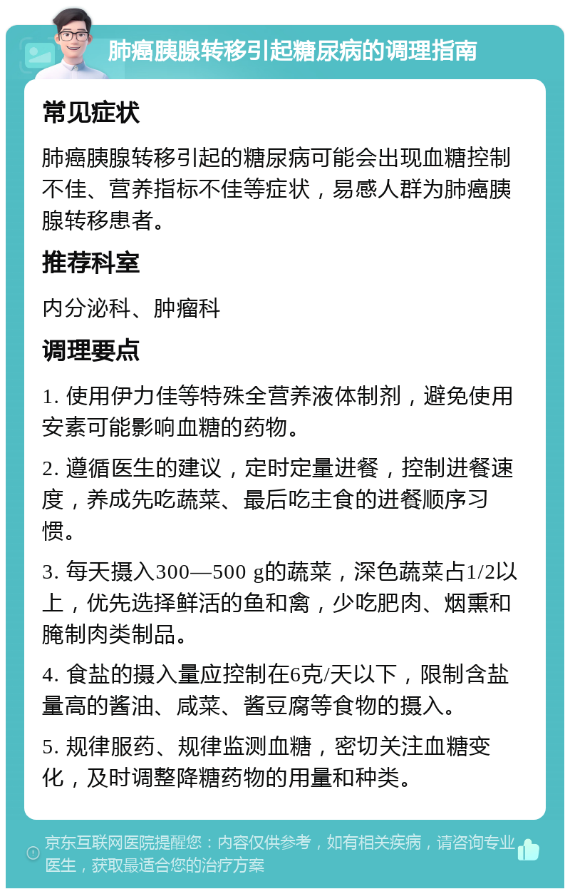 肺癌胰腺转移引起糖尿病的调理指南 常见症状 肺癌胰腺转移引起的糖尿病可能会出现血糖控制不佳、营养指标不佳等症状，易感人群为肺癌胰腺转移患者。 推荐科室 内分泌科、肿瘤科 调理要点 1. 使用伊力佳等特殊全营养液体制剂，避免使用安素可能影响血糖的药物。 2. 遵循医生的建议，定时定量进餐，控制进餐速度，养成先吃蔬菜、最后吃主食的进餐顺序习惯。 3. 每天摄入300—500 g的蔬菜，深色蔬菜占1/2以上，优先选择鲜活的鱼和禽，少吃肥肉、烟熏和腌制肉类制品。 4. 食盐的摄入量应控制在6克/天以下，限制含盐量高的酱油、咸菜、酱豆腐等食物的摄入。 5. 规律服药、规律监测血糖，密切关注血糖变化，及时调整降糖药物的用量和种类。