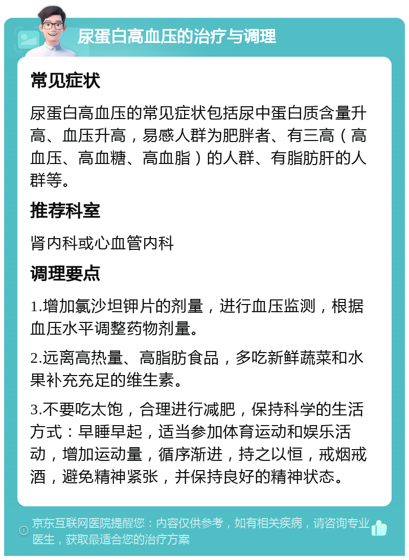 尿蛋白高血压的治疗与调理 常见症状 尿蛋白高血压的常见症状包括尿中蛋白质含量升高、血压升高，易感人群为肥胖者、有三高（高血压、高血糖、高血脂）的人群、有脂肪肝的人群等。 推荐科室 肾内科或心血管内科 调理要点 1.增加氯沙坦钾片的剂量，进行血压监测，根据血压水平调整药物剂量。 2.远离高热量、高脂肪食品，多吃新鲜蔬菜和水果补充充足的维生素。 3.不要吃太饱，合理进行减肥，保持科学的生活方式：早睡早起，适当参加体育运动和娱乐活动，增加运动量，循序渐进，持之以恒，戒烟戒酒，避免精神紧张，并保持良好的精神状态。