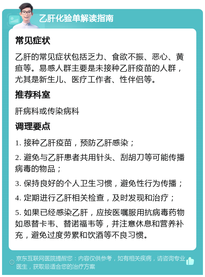 乙肝化验单解读指南 常见症状 乙肝的常见症状包括乏力、食欲不振、恶心、黄疸等。易感人群主要是未接种乙肝疫苗的人群，尤其是新生儿、医疗工作者、性伴侣等。 推荐科室 肝病科或传染病科 调理要点 1. 接种乙肝疫苗，预防乙肝感染； 2. 避免与乙肝患者共用针头、刮胡刀等可能传播病毒的物品； 3. 保持良好的个人卫生习惯，避免性行为传播； 4. 定期进行乙肝相关检查，及时发现和治疗； 5. 如果已经感染乙肝，应按医嘱服用抗病毒药物如恩替卡韦、替诺福韦等，并注意休息和营养补充，避免过度劳累和饮酒等不良习惯。