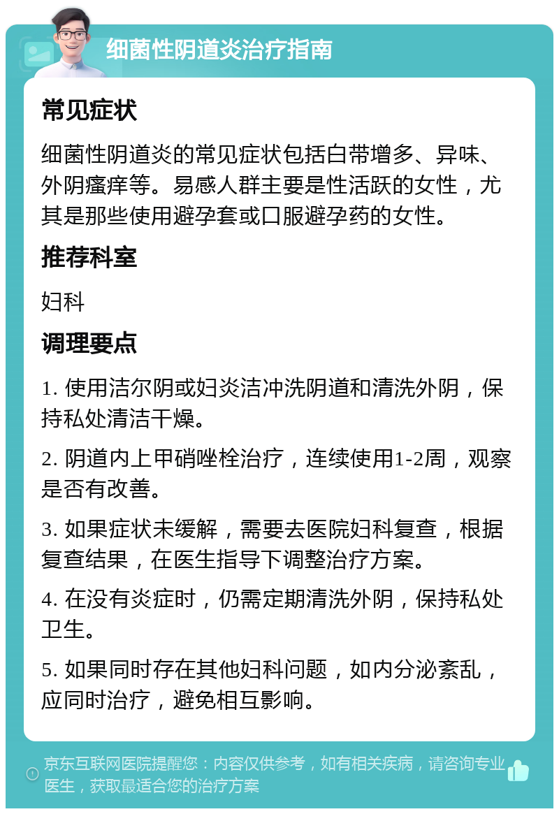 细菌性阴道炎治疗指南 常见症状 细菌性阴道炎的常见症状包括白带增多、异味、外阴瘙痒等。易感人群主要是性活跃的女性，尤其是那些使用避孕套或口服避孕药的女性。 推荐科室 妇科 调理要点 1. 使用洁尔阴或妇炎洁冲洗阴道和清洗外阴，保持私处清洁干燥。 2. 阴道内上甲硝唑栓治疗，连续使用1-2周，观察是否有改善。 3. 如果症状未缓解，需要去医院妇科复查，根据复查结果，在医生指导下调整治疗方案。 4. 在没有炎症时，仍需定期清洗外阴，保持私处卫生。 5. 如果同时存在其他妇科问题，如内分泌紊乱，应同时治疗，避免相互影响。