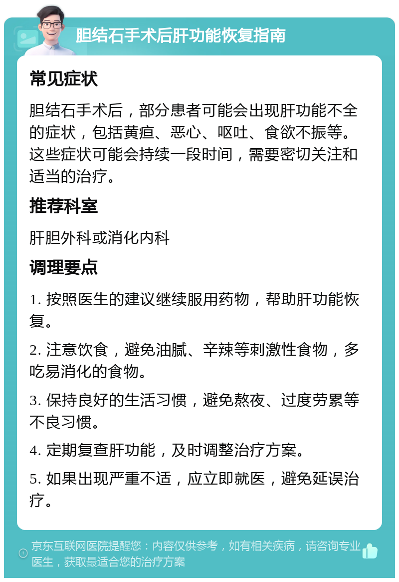 胆结石手术后肝功能恢复指南 常见症状 胆结石手术后，部分患者可能会出现肝功能不全的症状，包括黄疸、恶心、呕吐、食欲不振等。这些症状可能会持续一段时间，需要密切关注和适当的治疗。 推荐科室 肝胆外科或消化内科 调理要点 1. 按照医生的建议继续服用药物，帮助肝功能恢复。 2. 注意饮食，避免油腻、辛辣等刺激性食物，多吃易消化的食物。 3. 保持良好的生活习惯，避免熬夜、过度劳累等不良习惯。 4. 定期复查肝功能，及时调整治疗方案。 5. 如果出现严重不适，应立即就医，避免延误治疗。